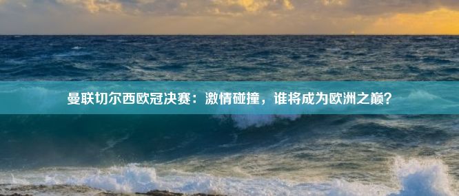 曼联切尔西欧冠决赛：激情碰撞，谁将成为欧洲之巅？